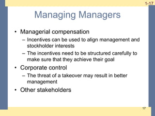1-17
1-17
17
Managing Managers
• Managerial compensation
– Incentives can be used to align management and
stockholder interests
– The incentives need to be structured carefully to
make sure that they achieve their goal
• Corporate control
– The threat of a takeover may result in better
management
• Other stakeholders
 