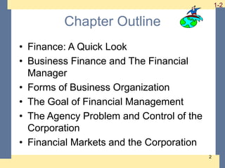 1-2 1-2
2
Chapter Outline
• Finance: A Quick Look
• Business Finance and The Financial
Manager
• Forms of Business Organization
• The Goal of Financial Management
• The Agency Problem and Control of the
Corporation
• Financial Markets and the Corporation
 