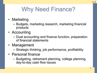 1-7 1-7
7
Why Need Finance?
• Marketing
– Budgets, marketing research, marketing financial
products
• Accounting
– Dual accounting and finance function, preparation
of financial statements
• Management
– Strategic thinking, job performance, profitability
• Personal finance
– Budgeting, retirement planning, college planning,
day-to-day cash flow issues
 