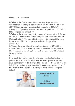 Financial Management
1. What is the future value of $500 a year for nine years
compounded annually at 11%? How much will the future value
of $900 for nine years compounded annually at 11% be?
2. How many years will it take for $500 to grow to $1,051.82 at
10% compounded annually?
3. What is the present value of a perpetual stream of cash flows
that pays $80,000 at the end of one year and grows at a rate of
7% indefinitely? The rate of interest used to discount the cash
flows is 9%. What is the present value of the growing
perpetuity?
4. To pay for your education you have taken out $28,000 in
student loans. If you make monthly payments over 13 years at
6% compounded monthly, how much are your monthly student
loan payments?
5.
How much do you have to deposit today so that beginning 11
years from now, you can withdraw $9,000 a year for the next
eight years (periods 11 through 18) plus an additional amount of
$18,000 in the last year (period 18)? Assume an interest rate of
8%. What is the amount of money you would need to deposit
today?
 