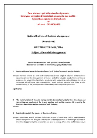 Dear students get fully solved assignments
Send your semester & Specialization name to our mail id :
help.mbaassignments@gmail.com
or
call us at : 08263069601
National Institute of Business Management
Chennai - 020
FIRST SEMESTER EMBA/ MBA
Subject : Financial Management
Attend any 4 questions. Each question carries 25 marks
(Each answer should be of minimum 2 pages / of 300 words)
1. Business Finance is one of the major factors in all kinds of economic activity. Explain.
Answer: Business finance is a term that encompasses a wide range of activities and disciplines
revolving around the management of money and other valuable assets. Business finance
programs in universities familiarize students with accounting methodologies, investing
strategies and effective debt management. Small business owners must have a solid
understanding of the principles of finance to keep their companies profitable.
Significance
2. The main function of financial management is to mobilize funds for investments as and
when they are required, at the lowest possible cost and to ensure a fair return to the
investors. Explain the various sources of such finances.
Answer:
3. Examine the details the sources of short term finance.
Answer: Sometimes, a small business finds itself in need of short-term cash to meet its needs.
Maybe a shipmentwasdelayed,amajorclientfailedtopayhisbill, or there might even be an
investmentopportunitythatarisesandistoo goodto pass up.Whentime is of the essence, it
 