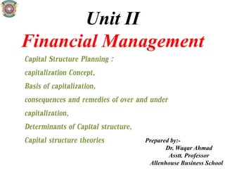 Unit II
Financial Management
Capital Structure Planning :
capitalization Concept,
Basis of capitalization,
consequences and remedies of over and under
capitalization,
Determinants of Capital structure,
Capital structure theories Prepared by:-
Dr. Waqar Ahmad
Asstt. Professor
Allenhouse Business School
 