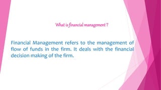 What is financial management ?
Financial Management refers to the management of
flow of funds in the firm. It deals with the financial
decision making of the firm.
 