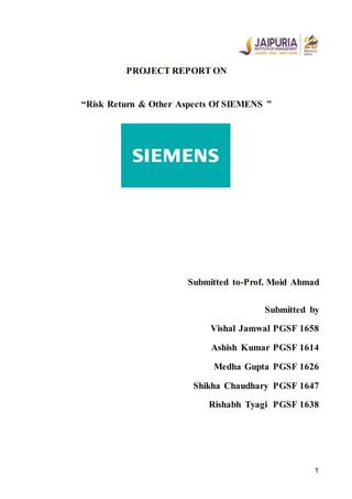 1
PROJECT REPORT ON
“Risk Return & Other Aspects Of SIEMENS ”
Submitted to-Prof. Moid Ahmad
Submitted by
Vishal Jamwal PGSF 1658
Ashish Kumar PGSF 1614
Medha Gupta PGSF 1626
Shikha Chaudhary PGSF 1647
Rishabh Tyagi PGSF 1638
 