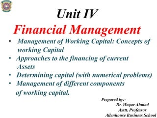 Unit IV
Financial Management
• Management of Working Capital: Concepts of
working Capital
• Approaches to the financing of current
Assets
• Determining capital (with numerical problems)
• Management of different components
of working capital.
Prepared by:-
Dr. Waqar Ahmad
Asstt. Professor
Allenhouse Business School
 
