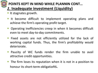 POINTS KEPT IN MIND WHILE PLANNIN CONT…
2. Inadequate investment (Liquidity)
 It stagnates growth.
 It become difficult to implement operating plans and
achieve the firm’s operating profit target.
 Operating inefficiencies creep in when it becomes difficult
even to meet day-to-day commitments.
 Fixed assets are not efficiently utilized for the lack of
working capital funds. Thus, the firm’s profitability would
deteriorate.
 Paucity of WC funds render the firm unable to avail
attractive credit opportunities.
 The firm loses its reputation when it is not in a position to
honour its short-term obligations.
 