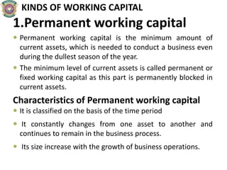 KINDS OF WORKING CAPITAL
1.Permanent working capital
 Permanent working capital is the minimum amount of
current assets, which is needed to conduct a business even
during the dullest season of the year.
 The minimum level of current assets is called permanent or
fixed working capital as this part is permanently blocked in
current assets.
Characteristics of Permanent working capital
 It is classified on the basis of the time period
 It constantly changes from one asset to another and
continues to remain in the business process.
 Its size increase with the growth of business operations.
 