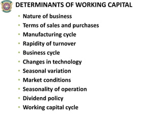 DETERMINANTS OF WORKING CAPITAL
• Nature of business
• Terms of sales and purchases
• Manufacturing cycle
• Rapidity of turnover
• Business cycle
• Changes in technology
• Seasonal variation
• Market conditions
• Seasonality of operation
• Dividend policy
• Working capital cycle
 