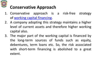 Conservative Approach
1. Conservative approach is a risk-free strategy
of working capital financing.
2. A company adopting this strategy maintains a higher
level of current assets and therefore higher working
capital also.
3. The major part of the working capital is financed by
the long-term sources of funds such as equity,
debentures, term loans etc. So, the risk associated
with short-term financing is abolished to a great
extent.
 