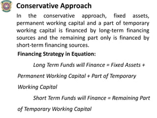 Conservative Approach
In the conservative approach, fixed assets,
permanent working capital and a part of temporary
working capital is financed by long-term financing
sources and the remaining part only is financed by
short-term financing sources.
Financing Strategy in Equation:
Long Term Funds will Finance = Fixed Assets +
Permanent Working Capital + Part of Temporary
Working Capital
Short Term Funds will Finance = Remaining Part
of Temporary Working Capital
 