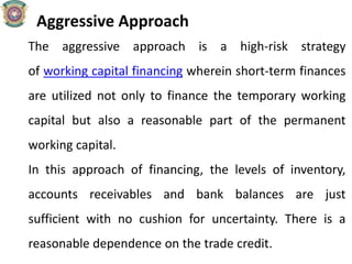 Aggressive Approach
The aggressive approach is a high-risk strategy
of working capital financing wherein short-term finances
are utilized not only to finance the temporary working
capital but also a reasonable part of the permanent
working capital.
In this approach of financing, the levels of inventory,
accounts receivables and bank balances are just
sufficient with no cushion for uncertainty. There is a
reasonable dependence on the trade credit.
 