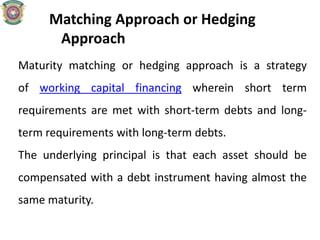 Matching Approach or Hedging
Approach
Maturity matching or hedging approach is a strategy
of working capital financing wherein short term
requirements are met with short-term debts and long-
term requirements with long-term debts.
The underlying principal is that each asset should be
compensated with a debt instrument having almost the
same maturity.
 