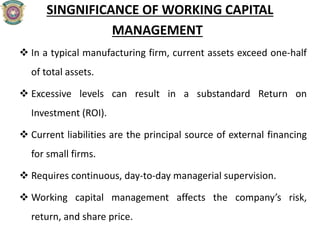 SINGNIFICANCE OF WORKING CAPITAL
MANAGEMENT
 In a typical manufacturing firm, current assets exceed one-half
of total assets.
 Excessive levels can result in a substandard Return on
Investment (ROI).
 Current liabilities are the principal source of external financing
for small firms.
 Requires continuous, day-to-day managerial supervision.
 Working capital management affects the company’s risk,
return, and share price.
 