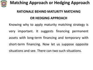 Matching Approach or Hedging Approach
RATIONALE BEHIND MATURITY MATCHING
OR HEDGING APPROACH
Knowing why to apply maturity matching strategy is
very important. It suggests financing permanent
assets with long-term financing and temporary with
short-term financing. Now let us suppose opposite
situations and see. There can two such situations.
 