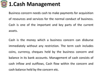 1.Cash Management
Business concern needs cash to make payments for acquisition
of resources and services for the normal conduct of business.
Cash is one of the important and key parts of the current
assets.
Cash is the money which a business concern can disburse
immediately without any restriction. The term cash includes
coins, currency, cheques held by the business concern and
balance in its bank accounts. Management of cash consists of
cash inflow and outflows, Cash flow within the concern and
cash balance held by the concern etc.
 
