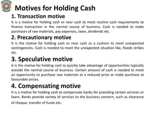 Motives for Holding Cash
1. Transaction motive
It is a motive for holding cash or near cash to meet routine cash requirements to
finance transaction in the normal course of business. Cash is needed to make
purchases of raw materials, pay expenses, taxes, dividends etc.
2. Precautionary motive
It is the motive for holding cash or near cash as a cushion to meet unexpected
contingencies. Cash is needed to meet the unexpected situation like, floods strikes
etc.
3. Speculative motive
It is the motive for holding cash to quickly take advantage of opportunities typically
outside the normal course of business. Certain amount of cash is needed to meet
an opportunity to purchase raw materials at a reduced price or make purchase at
favourable prices.
4. Compensating motive
It is a motive for holding cash to compensate banks for providing certain services or
loans. Banks provide variety of services to the business concern, such as clearance
of cheque, transfer of funds etc.
 