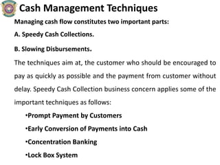 Cash Management Techniques
Managing cash flow constitutes two important parts:
A. Speedy Cash Collections.
B. Slowing Disbursements.
The techniques aim at, the customer who should be encouraged to
pay as quickly as possible and the payment from customer without
delay. Speedy Cash Collection business concern applies some of the
important techniques as follows:
•Prompt Payment by Customers
•Early Conversion of Payments into Cash
•Concentration Banking
•Lock Box System
 
