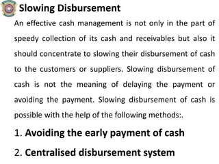 Slowing Disbursement
An effective cash management is not only in the part of
speedy collection of its cash and receivables but also it
should concentrate to slowing their disbursement of cash
to the customers or suppliers. Slowing disbursement of
cash is not the meaning of delaying the payment or
avoiding the payment. Slowing disbursement of cash is
possible with the help of the following methods:.
1. Avoiding the early payment of cash
2. Centralised disbursement system
 