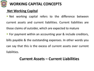 WORKING CAPITAL CONCEPTS
Net Working Capital
 Net working capital refers to the difference between
current assets and current liabilities. Current liabilities are
those claims of outsider, which are expected to mature
 For payment within an accounting year & include creditors,
bills payable & the outstanding expenses. In other words you
can say that this is the excess of current assets over current
liabilities.
Current Assets – Current Liabilities
 