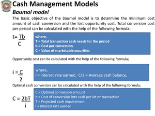 Cash Management Models
Baumol model
The basic objective of the Baumol model is to determine the minimum cost
amount of cash conversion and the lost opportunity cost. Total conversion cost
per period can be calculated with the help of the following formula:
t= Tb
C
Opportunity cost can be calculated with the help of the following formula;
i = C
2
Optimal cash conversion can be calculated with the help of the following formula;
C = 2bT
i
where,
T = Total transaction cash needs for the period
b = Cost per conversion
C = Value of marketable securities
where,
i = interest rate earned, C/2 = Average cash balance,
C = Optimal conversion amount
b = Cost of conversion into cash per lot or transaction
T = Projected cash requirement
i = interest rate earned
 