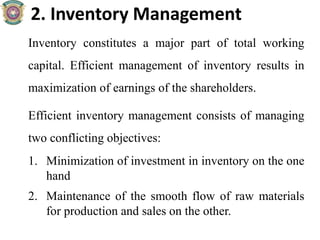 2. Inventory Management
Inventory constitutes a major part of total working
capital. Efficient management of inventory results in
maximization of earnings of the shareholders.
Efficient inventory management consists of managing
two conflicting objectives:
1. Minimization of investment in inventory on the one
hand
2. Maintenance of the smooth flow of raw materials
for production and sales on the other.
 