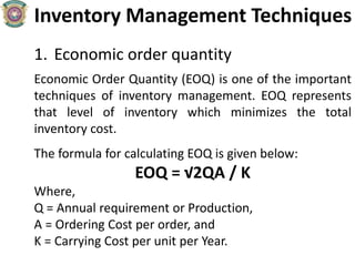 Inventory Management Techniques
1. Economic order quantity
Economic Order Quantity (EOQ) is one of the important
techniques of inventory management. EOQ represents
that level of inventory which minimizes the total
inventory cost.
The formula for calculating EOQ is given below:
EOQ = √2QA / K
Where,
Q = Annual requirement or Production,
A = Ordering Cost per order, and
K = Carrying Cost per unit per Year.
 