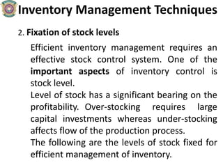 Inventory Management Techniques
2. Fixation of stock levels
Efficient inventory management requires an
effective stock control system. One of the
important aspects of inventory control is
stock level.
Level of stock has a significant bearing on the
profitability. Over-stocking requires large
capital investments whereas under-stocking
affects flow of the production process.
The following are the levels of stock fixed for
efficient management of inventory.
 