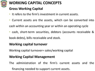 WORKING CAPITAL CONCEPTS
Gross Working Capital
• It refers to the firm’s investment in current assets.
• Current assets are the assets, which can be converted into
cash within an accounting year or within an operating cycle
• cash, short-term securities, debtors (accounts receivable &
book debts), bills receivable and stock.
Working capital turnover
Working capital turnover= sales/working capital
Working Capital Management
The administration of the firm’s current assets and the
financing needed to support current assets.
 