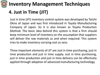 Inventory Management Techniques
4. Just in Time (JIT)
Just in time (JIT) inventory control system was developed by Taiichi
Okno of Japan and was first introduced in Toyata Manufacturing
Company of Japan. So it is also known as Toyata Production
Method. The basic idea behind this system is that a firm should
keep minimum level of inventory on the assumption that suppliers
will deliver the raw materials as and when required. This system
tries to make inventory carrying cost as zero.
Three important elements of JIT are Just in time purchasing, just in
time production and just in time supply. Just in time purchasing,
just in time production and just in time delivery can be effectively
applied through adoption of advanced manufacturing technology.
 