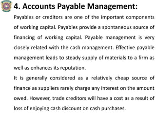 4. Accounts Payable Management:
Payables or creditors are one of the important components
of working capital. Payables provide a spontaneous source of
financing of working capital. Payable management is very
closely related with the cash management. Effective payable
management leads to steady supply of materials to a firm as
well as enhances its reputation.
It is generally considered as a relatively cheap source of
finance as suppliers rarely charge any interest on the amount
owed. However, trade creditors will have a cost as a result of
loss of enjoying cash discount on cash purchases.
 