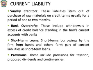 CURRENT LIABILITY
 Sundry Creditors: These liabilities stem out of
purchase of raw materials on credit terms usually for a
period of one to two months.
 Bank Overdrafts: These include withdrawals in
excess of credit balance standing in the firm’s current
accounts with banks
 Short-term Loans: Short-terms borrowings by the
firm from banks and others form part of current
liabilities as short-term loans.
 Provisions: These include provisions for taxation,
proposed dividends and contingencies.
 