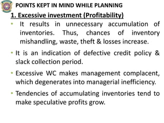POINTS KEPT IN MIND WHILE PLANNING
1. Excessive investment (Profitability)
• It results in unnecessary accumulation of
inventories. Thus, chances of inventory
mishandling, waste, theft & losses increase.
• It is an indication of defective credit policy &
slack collection period.
• Excessive WC makes management complacent,
which degenerates into managerial inefficiency.
• Tendencies of accumulating inventories tend to
make speculative profits grow.
 