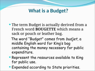 What is a Budget?
 The term Budget is actually derived from a
French word BOUGETTE which means a
sack or pouch or leather bag.
The word “Budget” comes from budjet, a
middle English word for King’s bag
containing the money necessary for public
expenditure.
 Represent the resources available to King
for public use.
 Expended according to State priorities.
 