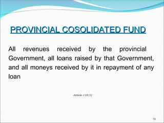 16
PROVINCIAL COSOLIDATED FUND
PROVINCIAL COSOLIDATED FUND
All revenues received by the provincial
Government, all loans raised by that Government,
and all moneys received by it in repayment of any
loan
-Article-118 (1)
 