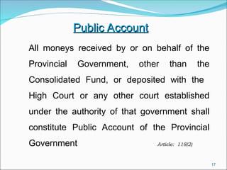 17
Public Account
Public Account
All moneys received by or on behalf of the
Provincial Government, other than the
Consolidated Fund, or deposited with the
High Court or any other court established
under the authority of that government shall
constitute Public Account of the Provincial
Government Article: 118(2)
 