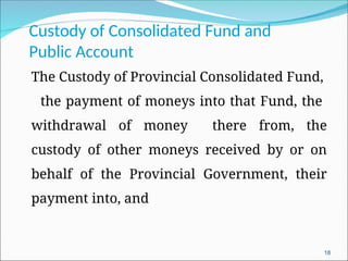 Custody of Consolidated Fund and
Public Account
The Custody of Provincial Consolidated Fund,
the payment of moneys into that Fund, the
withdrawal of money there from, the
custody of other moneys received by or on
behalf of the Provincial Government, their
payment into, and
18
 