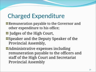 Charged Expenditure
Remuneration payable to the Governor and
other expenditure to his office;
Judges of the High Court,
Speaker and the Deputy Speaker of the
Provincial Assembly,
Administrative expenses including
remuneration payable to the officers and
staff of the High Court and Secretariat
Provincial Assembly
21
 