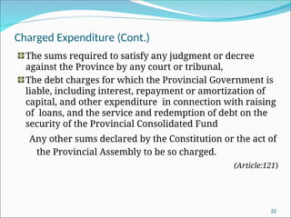 Charged Expenditure (Cont.)
The sums required to satisfy any judgment or decree
against the Province by any court or tribunal,
The debt charges for which the Provincial Government is
liable, including interest, repayment or amortization of
capital, and other expenditure in connection with raising
of loans, and the service and redemption of debt on the
security of the Provincial Consolidated Fund
Any other sums declared by the Constitution or the act of
the Provincial Assembly to be so charged.
(Article:121)
22
 