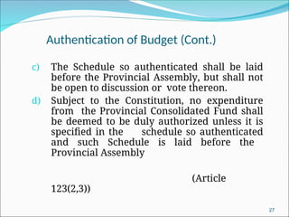 Authentication of Budget (Cont.)
c) The Schedule so authenticated shall be laid
before the Provincial Assembly, but shall not
be open to discussion or vote thereon.
d) Subject to the Constitution, no expenditure
from the Provincial Consolidated Fund shall
be deemed to be duly authorized unless it is
specified in the schedule so authenticated
and such Schedule is laid before the
Provincial Assembly
(Article
123(2,3))
27
 