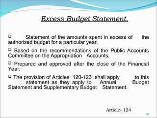 30
Excess Budget Statement.
Excess Budget Statement.
 Statement of the amounts spent in excess of the
authorized budget for a particular year.
 Based on the recommendations of the Public Accounts
Committee on the Appropriation Accounts.
 Prepared and approved after the close of the Financial
Year.
 The provision of Articles 120-123 shall apply to this
statement as they apply to Annual Budget
Statement and Supplementary Budget Statement.
Article- 124
 