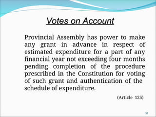 Provincial Assembly has power to make
any grant in advance in respect of
estimated expenditure for a part of any
financial year not exceeding four months
pending completion of the procedure
prescribed in the Constitution for voting
of such grant and authentication of the
schedule of expenditure.
(Article 125)
31
Votes on Account
Votes on Account
 