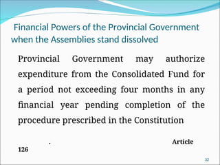 Financial Powers of the Provincial Government
when the Assemblies stand dissolved
Provincial Government may authorize
expenditure from the Consolidated Fund for
a period not exceeding four months in any
financial year pending completion of the
procedure prescribed in the Constitution
. Article
126
32
 