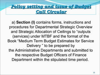 35
Policy setting and issue of Budget
Policy setting and issue of Budget
Call Circular
Call Circular
a) Section (I) contains forms, instructions and
procedures for Departmental Strategic Overview
and Strategic Allocation of Ceilings to “outputs
(services) under MTBF and the format of the
Book “Medium Term Budget Estimates for Service
Delivery ” to be prepared by
the Administrative Departments and submitted to
the respective Budget Officers of Finance
Department within the stipulated time period.
 