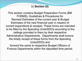 36
b) Section (II)
This section contains Budget Preparation Forms (BM
FORMS), Guidelines & Procedures for
Revised Estimates of the current year & Budget
Estimates of the next financial year in respect of
current expenditure & receipts. These forms are intended
to be filled by the Spending Units/DDOs according to the
ceilings provided to them by their respective
Administrative Departments. Departments shall ensure
the timely receipt of these forms from the Spending
Units/DDOs and
forward the same to respective Budget Officers of
Finance Departments within the stipulated time period.
 