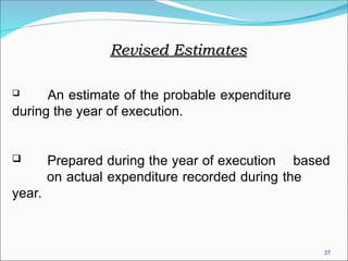 37
Revised Estimates
Revised Estimates
 An estimate of the probable expenditure
during the year of execution.
 Prepared during the year of execution based
on actual expenditure recorded during the
year.
 
