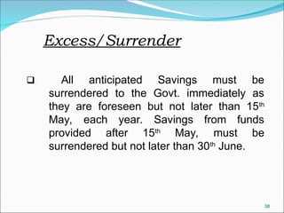 38
Excess/Surrender
 All anticipated Savings must be
surrendered to the Govt. immediately as
they are foreseen but not later than 15th
May, each year. Savings from funds
provided after 15th
May, must be
surrendered but not later than 30th
June.
 