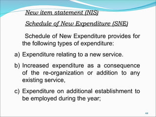 44
Schedule of New Expenditure provides for
the following types of expenditure:
a) Expenditure relating to a new service.
b) Increased expenditure as a consequence
of the re-organization or addition to any
existing service,
c) Expenditure on additional establishment to
be employed during the year;
New item statement (NIS)
New item statement (NIS)
Schedule of New Expenditure (SNE)
Schedule of New Expenditure (SNE)
 