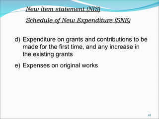 45
d) Expenditure on grants and contributions to be
made for the first time, and any increase in
the existing grants
e) Expenses on original works
New item statement (NIS)
New item statement (NIS)
Schedule of New Expenditure (SNE)
Schedule of New Expenditure (SNE)
 