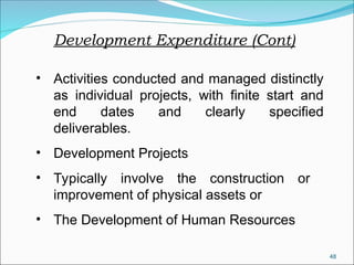 48
Development Expenditure (Cont)
• Activities conducted and managed distinctly
as individual projects, with finite start and
end dates and clearly specified
deliverables.
• Development Projects
• Typically involve the construction or
improvement of physical assets or
• The Development of Human Resources
 