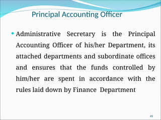 49
Principal Accounting Officer
 Administrative Secretary is the Principal
Accounting Officer of his/her Department, its
attached departments and subordinate offices
and ensures that the funds controlled by
him/her are spent in accordance with the
rules laid down by Finance Department
 
